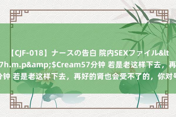 【CJF-018】ナースの告白 院内SEXファイル</a>2008-03-07h.m.p&$Cream57分钟 若是老这样下去，再好的肾也会受不了的，你对号入座了吗？