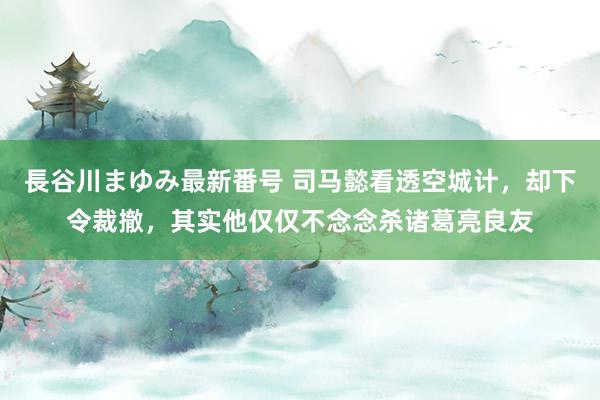 長谷川まゆみ最新番号 司马懿看透空城计，却下令裁撤，其实他仅仅不念念杀诸葛亮良友