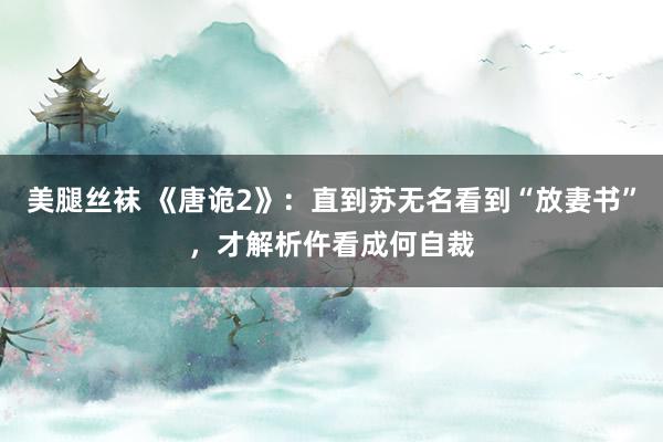 美腿丝袜 《唐诡2》：直到苏无名看到“放妻书”，才解析仵看成何自裁