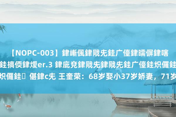 【NOPC-003】銉嶃偑銉戙兂銈广儓銉曘偋銉嗐偅銉冦偡銉ャ儫銉ャ兗銈搞偄銉燰er.3 銉庛兗銉戙兂銉戙兂銈广儓銈炽儸銈偡銉с兂 王奎荣：68岁娶小37岁娇妻，71岁老来得女，活的精彩