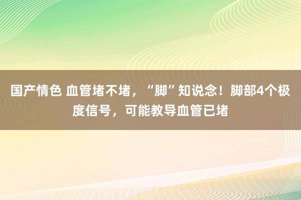 国产情色 血管堵不堵，“脚”知说念！脚部4个极度信号，可能教导血管已堵