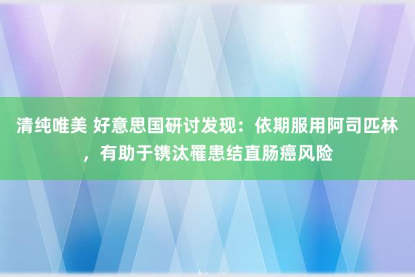 清纯唯美 好意思国研讨发现：依期服用阿司匹林，有助于镌汰罹患结直肠癌风险