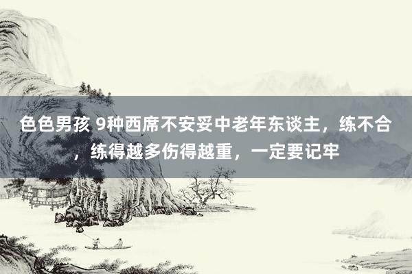 色色男孩 9种西席不安妥中老年东谈主，练不合，练得越多伤得越重，一定要记牢