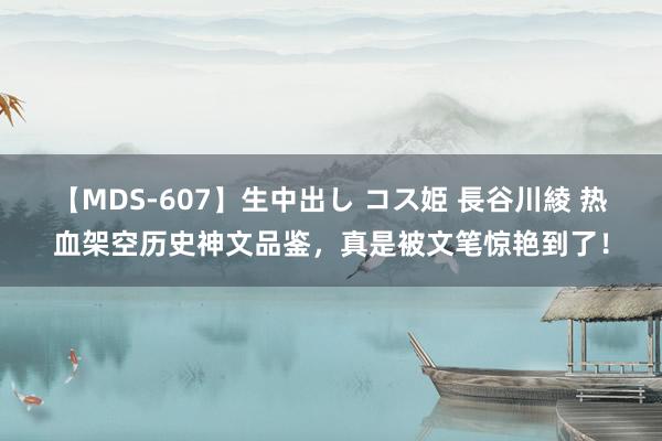 【MDS-607】生中出し コス姫 長谷川綾 热血架空历史神文品鉴，真是被文笔惊艳到了！