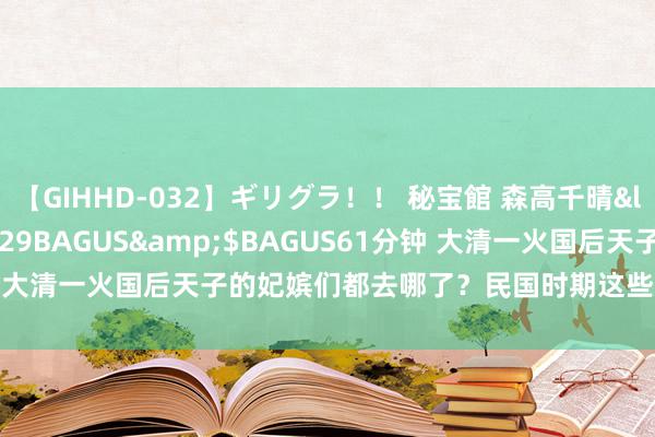 【GIHHD-032】ギリグラ！！ 秘宝館 森高千晴</a>2011-09-29BAGUS&$BAGUS61分钟 大清一火国后天子的妃嫔们都去哪了？民国时期这些妃嫔的结局奈何？