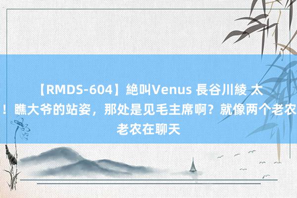 【RMDS-604】絶叫Venus 長谷川綾 太亲民了！瞧大爷的站姿，那处是见毛主席啊？就像两个老农在聊天