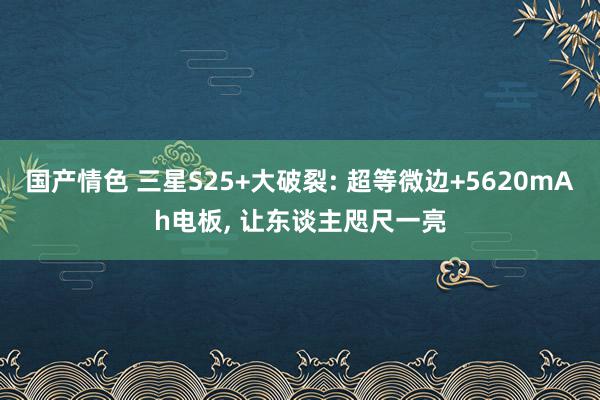 国产情色 三星S25+大破裂: 超等微边+5620mAh电板, 让东谈主咫尺一亮