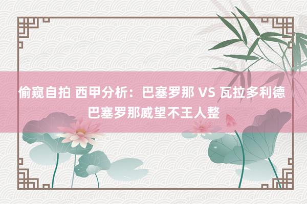 偷窥自拍 西甲分析：巴塞罗那 VS 瓦拉多利德 巴塞罗那威望不王人整