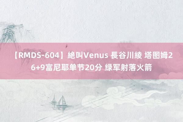 【RMDS-604】絶叫Venus 長谷川綾 塔图姆26+9富尼耶单节20分 绿军射落火箭