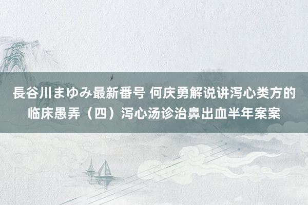 長谷川まゆみ最新番号 何庆勇解说讲泻心类方的临床愚弄（四）泻心汤诊治鼻出血半年案案