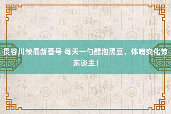 長谷川綾最新番号 每天一勺醋泡黑豆，体魄变化惊东谈主！