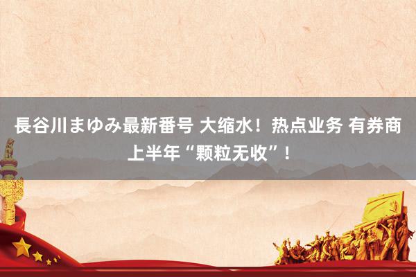 長谷川まゆみ最新番号 大缩水！热点业务 有券商上半年“颗粒无收”！