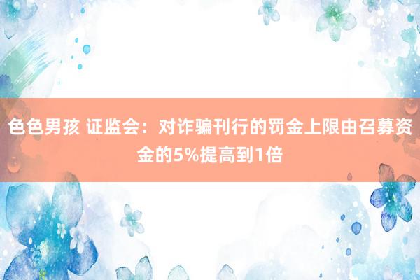 色色男孩 证监会：对诈骗刊行的罚金上限由召募资金的5%提高到1倍