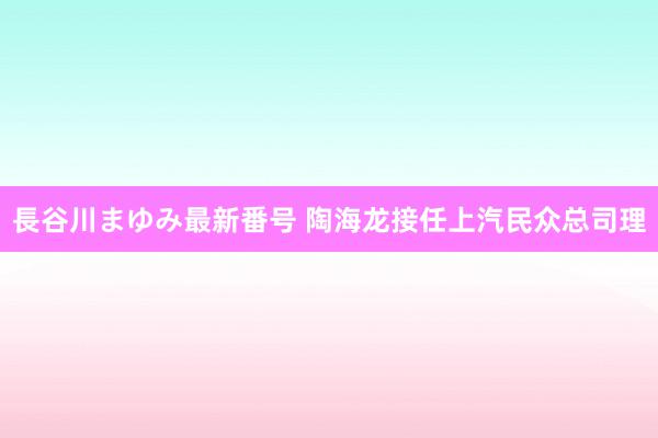 長谷川まゆみ最新番号 陶海龙接任上汽民众总司理