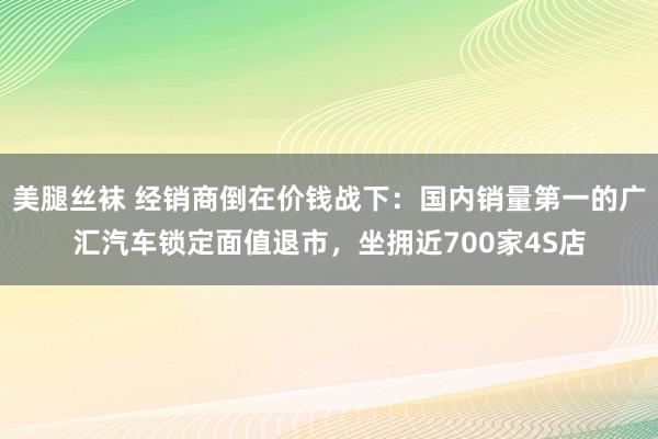 美腿丝袜 经销商倒在价钱战下：国内销量第一的广汇汽车锁定面值退市，坐拥近700家4S店