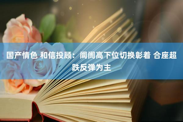 国产情色 和信投顾：阛阓高下位切换彰着 合座超跌反弹为主