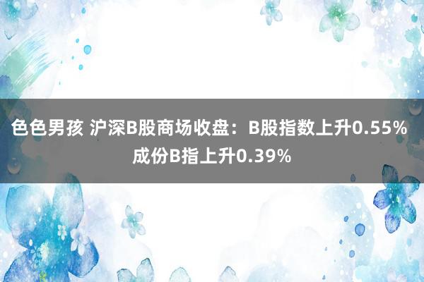 色色男孩 沪深B股商场收盘：B股指数上升0.55% 成份B指上升0.39%