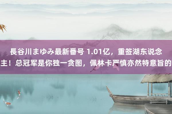 長谷川まゆみ最新番号 1.01亿，重签湖东说念主！总冠军是你独一贪图，佩林卡严慎亦然特意旨的