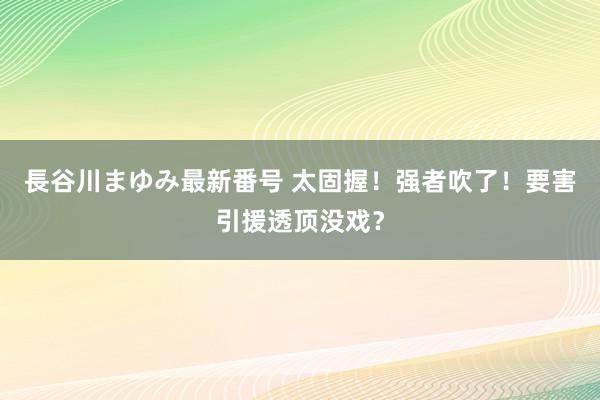 長谷川まゆみ最新番号 太固握！强者吹了！要害引援透顶没戏？