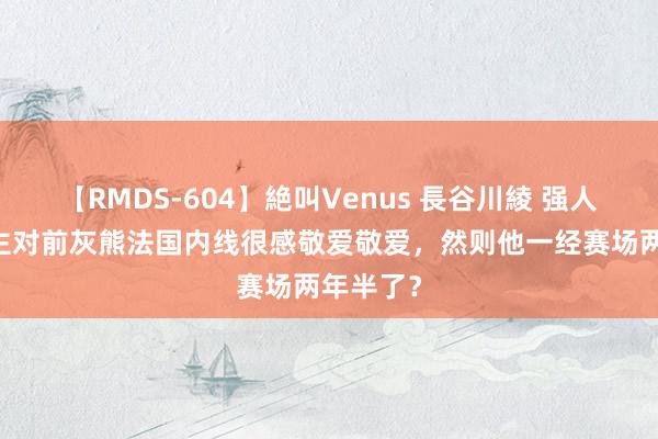 【RMDS-604】絶叫Venus 長谷川綾 强人76东谈主对前灰熊法国内线很感敬爱敬爱，然则他一经赛场两年半了？