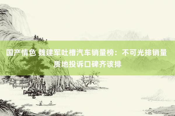 国产情色 魏建军吐槽汽车销量榜：不可光排销量 质地投诉口碑齐该排