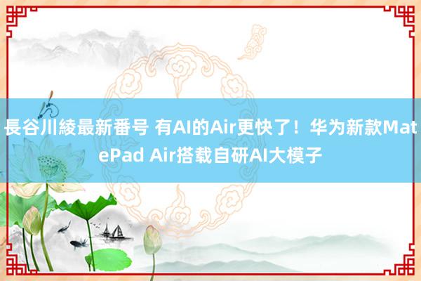 長谷川綾最新番号 有AI的Air更快了！华为新款MatePad Air搭载自研AI大模子