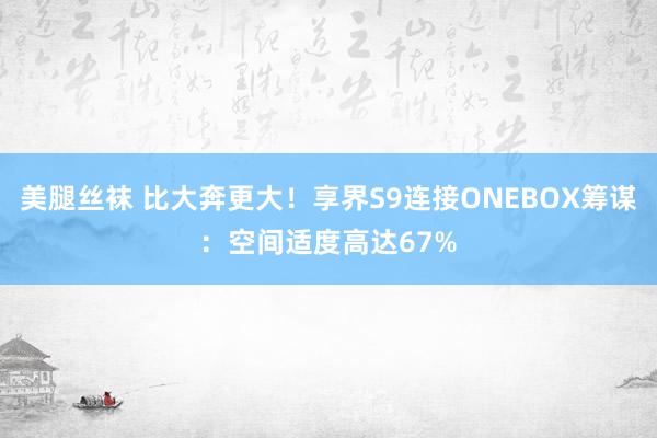 美腿丝袜 比大奔更大！享界S9连接ONEBOX筹谋：空间适度高达67%