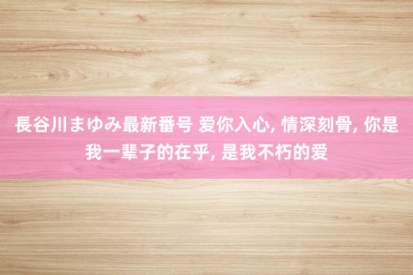 長谷川まゆみ最新番号 爱你入心, 情深刻骨, 你是我一辈子的在乎, 是我不朽的爱