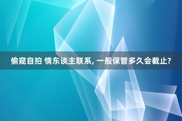 偷窥自拍 情东谈主联系, 一般保管多久会截止?