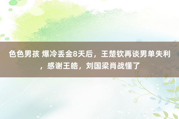 色色男孩 爆冷丢金8天后，王楚钦再谈男单失利，感谢王皓，刘国梁肖战懂了