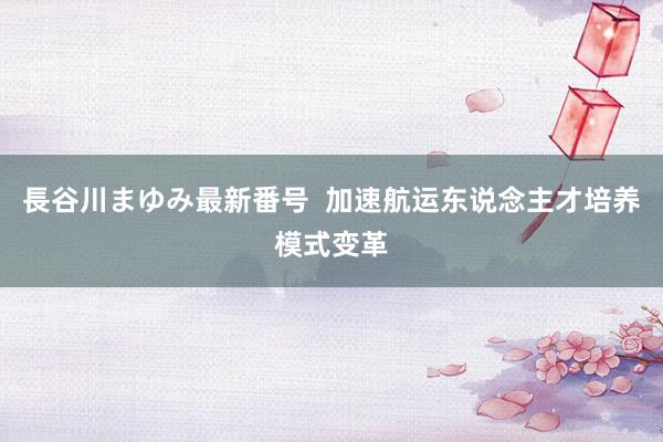 長谷川まゆみ最新番号  加速航运东说念主才培养模式变革