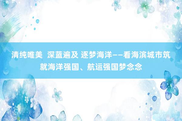 清纯唯美  深蓝遍及 逐梦海洋——看海滨城市筑就海洋强国、航运强国梦念念