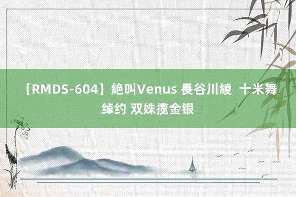 【RMDS-604】絶叫Venus 長谷川綾  十米舞绰约 双姝揽金银