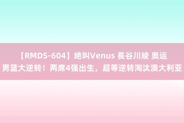 【RMDS-604】絶叫Venus 長谷川綾 奥运男篮大逆转！两席4强出生，超等逆转淘汰澳大利亚