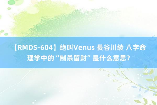 【RMDS-604】絶叫Venus 長谷川綾 八字命理学中的“制杀留财”是什么意思？