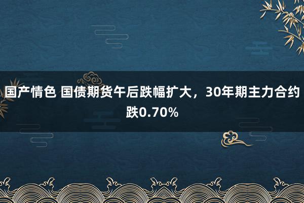 国产情色 国债期货午后跌幅扩大，30年期主力合约跌0.70%