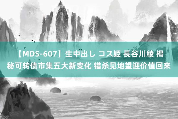 【MDS-607】生中出し コス姫 長谷川綾 揭秘可转债市集五大新变化 错杀见地望迎价值回来