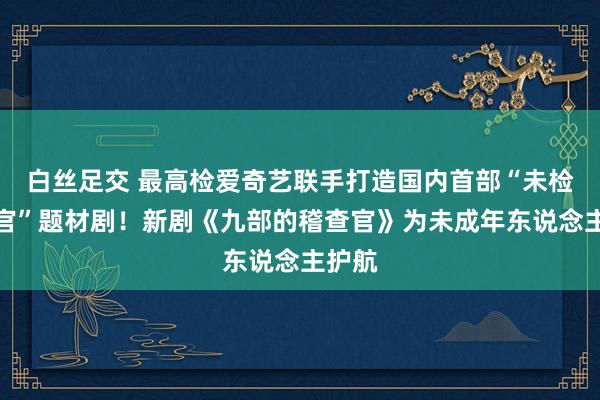 白丝足交 最高检爱奇艺联手打造国内首部“未检稽查官”题材剧！新剧《九部的稽查官》为未成年东说念主护航