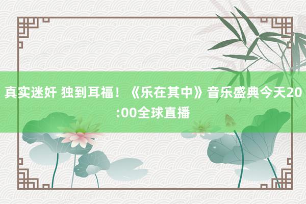 真实迷奸 独到耳福！《乐在其中》音乐盛典今天20:00全球直播