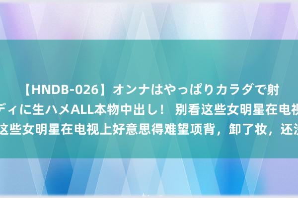 【HNDB-026】オンナはやっぱりカラダで射精する 厳選美巨乳ボディに生ハメALL本物中出し！ 别看这些女明星在电视上好意思得难望项背，卸了妆，还没你面子呢