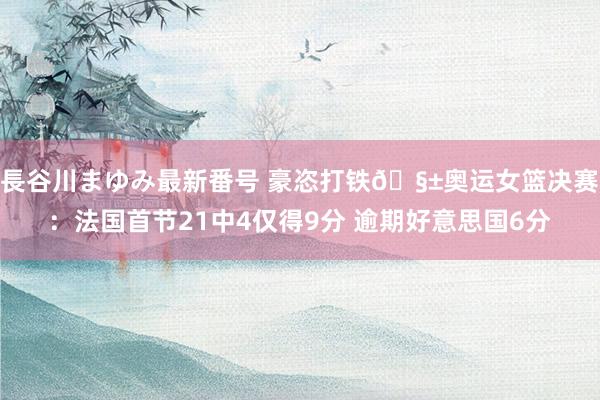 長谷川まゆみ最新番号 豪恣打铁🧱奥运女篮决赛：法国首节21中4仅得9分 逾期好意思国6分