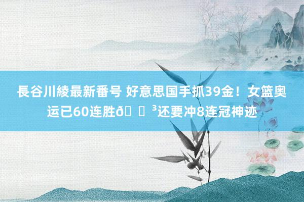 長谷川綾最新番号 好意思国手抓39金！女篮奥运已60连胜😳还要冲8连冠神迹