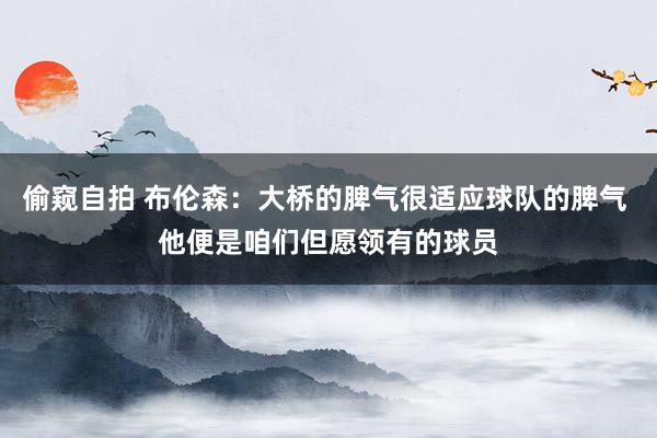 偷窥自拍 布伦森：大桥的脾气很适应球队的脾气 他便是咱们但愿领有的球员