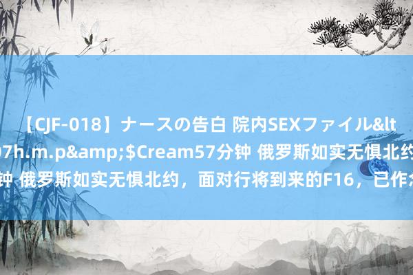 【CJF-018】ナースの告白 院内SEXファイル</a>2008-03-07h.m.p&$Cream57分钟 俄罗斯如实无惧北约，面对行将到来的F16，已作念好全面准备