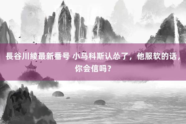 長谷川綾最新番号 小马科斯认怂了，他服软的话，你会信吗？