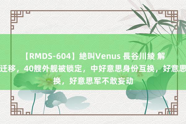 【RMDS-604】絶叫Venus 長谷川綾 解放军捕快船迁移，40艘外舰被锁定，中好意思身份互换，好意思军不敢妄动