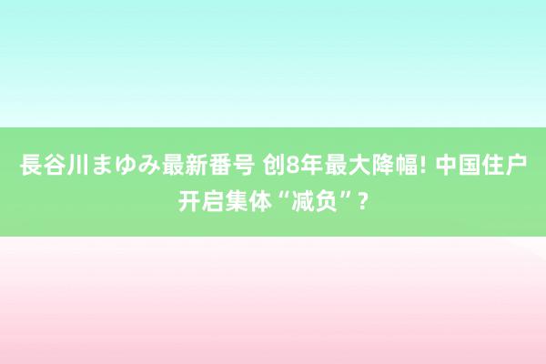 長谷川まゆみ最新番号 创8年最大降幅! 中国住户开启集体“减负”?