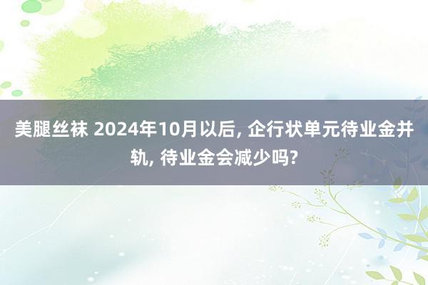 美腿丝袜 2024年10月以后, 企行状单元待业金并轨, 待业金会减少吗?