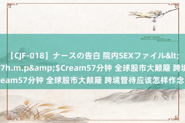 【CJF-018】ナースの告白 院内SEXファイル</a>2008-03-07h.m.p&$Cream57分钟 全球股市大颠簸 跨境管待应该怎样作念