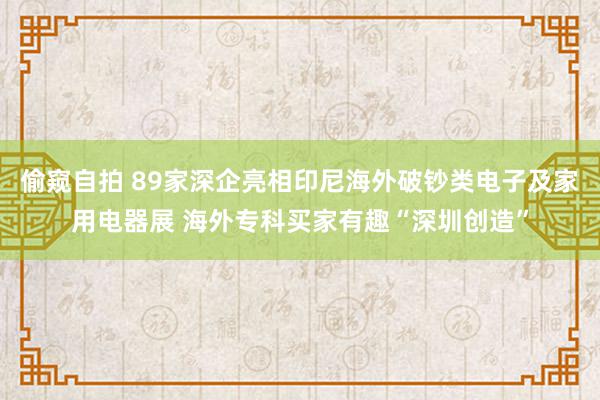 偷窥自拍 89家深企亮相印尼海外破钞类电子及家用电器展 海外专科买家有趣“深圳创造”